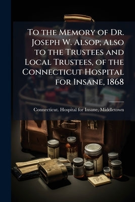 To the Memory of Dr. Joseph W. Alsop; Also to the Trustees and Local Trustees, of the Connecticut Hospital for Insane, 1868 by Connecticut Hospital for Insane, Middle
