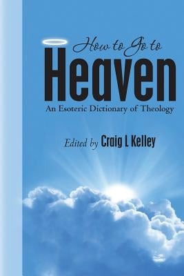 How to Go to Heaven: An Esoteric Dictionary of Theology by Kelley, Craig L.