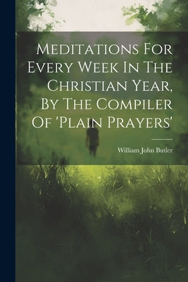 Meditations For Every Week In The Christian Year, By The Compiler Of 'plain Prayers' by Butler, William John