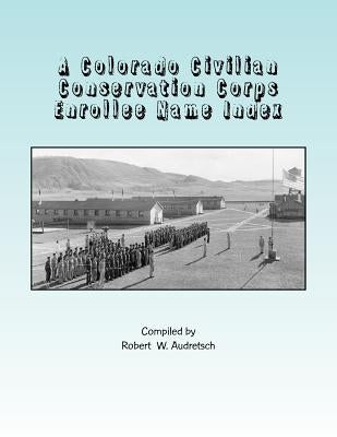A Colorado Civilian Conservation Corps Enrollee Name Index: Over 26,000 Names Compiled from Colorado and Camp Newspapers and Annuals by Audretsch, Robert W.