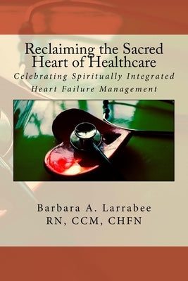 Reclaiming the Sacred Heart of Healthcare: Celebrating Spiritually Integrated Heart Failure Management by Larrabee, Barbara a.