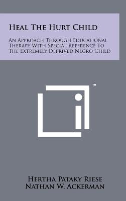 Heal the Hurt Child: An Approach Through Educational Therapy with Special Reference to the Extremely Deprived Negro Child by Riese, Hertha Pataky