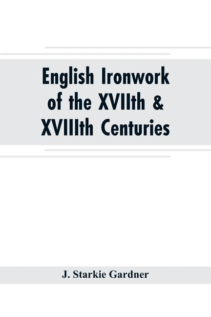 English ironwork of the XVIIth & XVIIIth centuries; an historical & analytical account of the development of exterior smithcraft by Starkie Gardner, J.