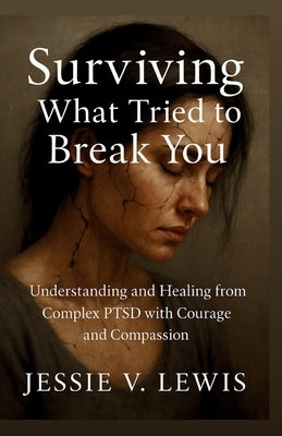 Surviving What Tried to Break You: Understanding and Healing from Complex PTSD with Courage and Compassion by V. Lewis, Jessie
