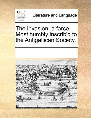 The Invasion, a Farce. Most Humbly Inscrib'd to the Antigallican Society. by Multiple Contributors