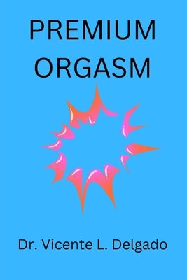 Premium orgasm: The secret behind every woman's sexual climax unvailed. by Delgado, Vicente