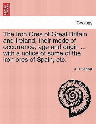 The Iron Ores of Great Britain and Ireland, their mode of occurrence, age and origin ... with a notice of some of the iron ores of Spain, etc. by Kendall, J. D.