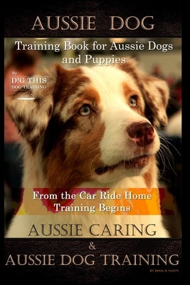 Aussie Dog Training Book for Aussie Dogs and Puppies, By D!G THIS DOG Training, From the Car Ride Home Training Begins, Aussie Caring & Aussie Dog Tra by Naiyn, Doug K.