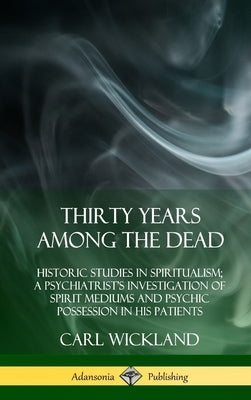 Thirty Years Among the Dead: Historic Studies in Spiritualism; A Psychiatrist's Investigation of Spirit Mediums and Psychic Possession in his Patie by Wickland, Carl