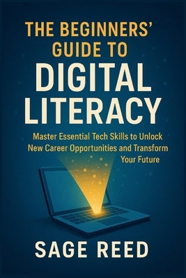 The Beginners' Guide To Digital Literacy: Master Essential Tech Skills to Unlock New Career Opportunities and Transform Your Future by Reed, Sage