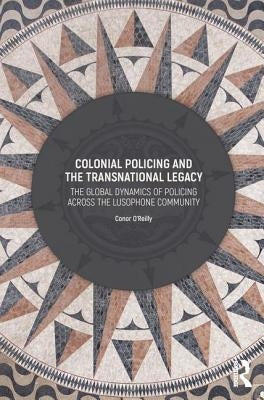 Colonial Policing and the Transnational Legacy: The Global Dynamics of Policing Across the Lusophone Community by O'Reilly, Conor