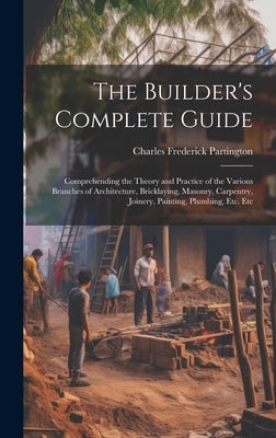 The Builder's Complete Guide: Comprehending the Theory and Practice of the Various Branches of Architecture, Bricklaying, Masonry, Carpentry, Joiner by Partington, Charles Frederick