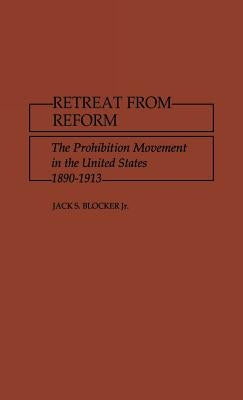 Retreat from Reform: The Prohibition Movement in the United States, 1890-1913 by Blocker, Jack S.