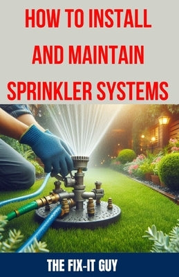 How to Install and Maintain Sprinkler System: The Ultimate Guide to Sprinkler System Installation, Maintenance, and Winterization: Expert Tips, Tricks by Guy, The Fix-It