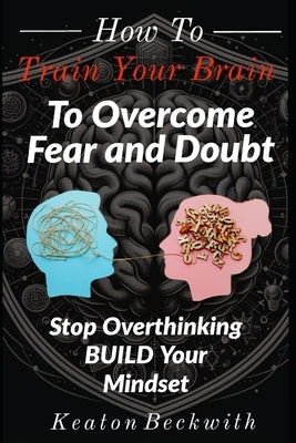 How To Train Your Brain to Overcome Fear and Doubt: Stop Overthinking, Build Our Mindset, Stop Negative Spirals, Declutter Your Mind, Emotional Freedo by Beckwith, Keaton