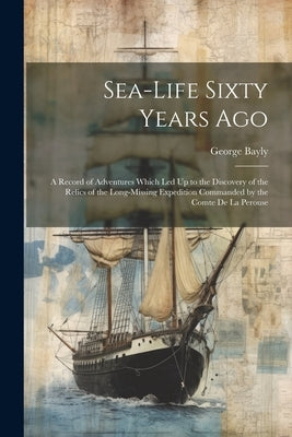 Sea-Life Sixty Years Ago: A Record of Adventures Which Led Up to the Discovery of the Relics of the Long-Missing Expedition Commanded by the Com by Bayly, George