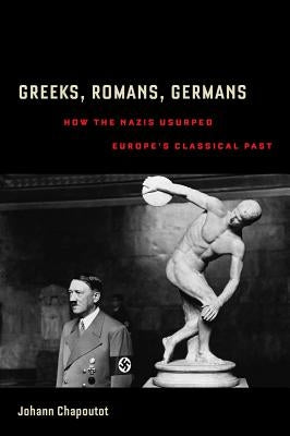 Greeks, Romans, Germans: How the Nazis Usurped Europe's Classical Past by Chapoutot, Johann
