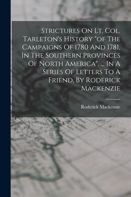 Strictures On Lt. Col. Tarleton's History "of The Campaigns Of 1780 And 1781, In The Southern Provinces Of North America". ... In A Series Of Letters by (Lieutenant )., Roderick MacKenzie