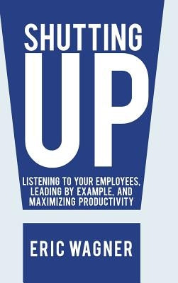 Shutting Up: Listening to Your Employees, Leading by Example, and Maximizing Productivity by Wagner, Eric