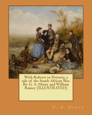 With Roberts to Pretoria; a tale of the South African War. By: G. A. Henty and William Rainey (ILLUSTRATED) by Rainey, William