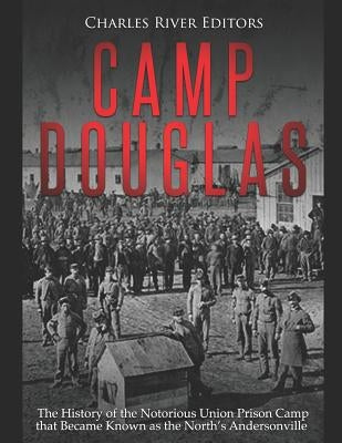 Camp Douglas: The History of the Notorious Union Prison Camp that Became Known as the North's Andersonville by Charles River