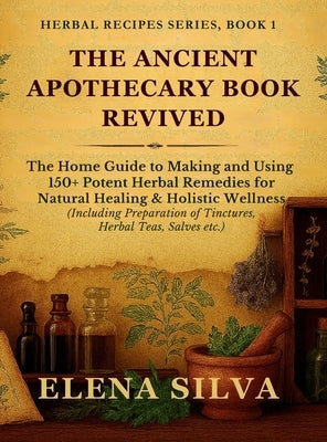 The Ancient Apothecary Book Revived: The Home Guide to Making and Using 150+ Potent Herbal Remedies for Natural Healing and Holistic Wellness (Includi by Silva, Elena