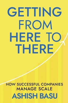 Getting from Here to There: How Successful Companies Manage Scale by Ashish Basu