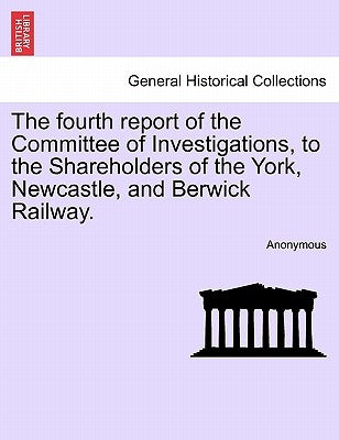 The Fourth Report of the Committee of Investigations, to the Shareholders of the York, Newcastle, and Berwick Railway. by Anonymous