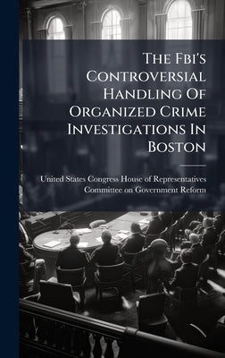 The Fbi's Controversial Handling Of Organized Crime Investigations In Boston by United States Congress House of Repre