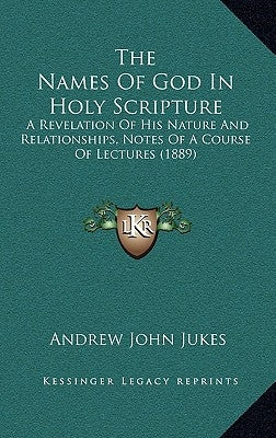 The Names Of God In Holy Scripture: A Revelation Of His Nature And Relationships, Notes Of A Course Of Lectures (1889) by Jukes, Andrew John
