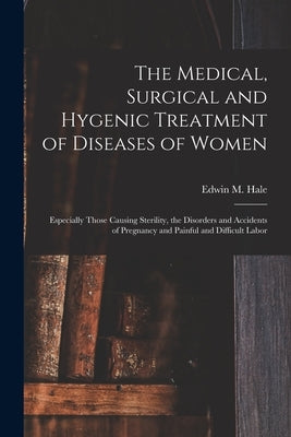 The Medical, Surgical and Hygenic Treatment of Diseases of Women: Especially Those Causing Sterility, the Disorders and Accidents of Pregnancy and Pai by Hale, Edwin M. (Edwin Moses) 1829-1899