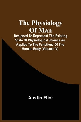 The Physiology Of Man; Designed To Represent The Existing State Of Physiological Science As Applied To The Functions Of The Human Body (Volume Iv) by Flint, Austin