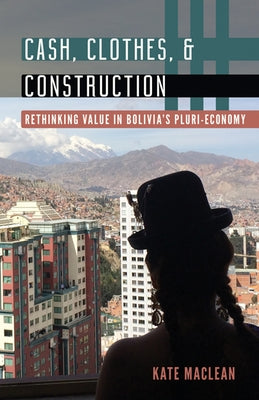 Cash, Clothes, and Construction: Rethinking Value in Bolivia's Pluri-Economy by MacLean, Kate
