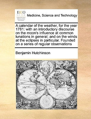 A Calendar of the Weather, for the Year 1781: With an Introductory Discourse on the Moon's Influence at Common Lunations in General; And on the Winds by Hutchinson, Benjamin