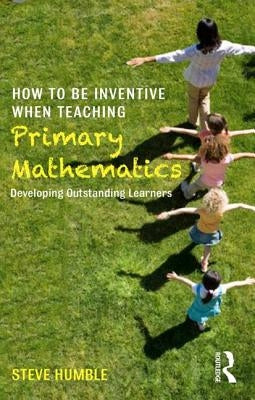 How to be Inventive When Teaching Primary Mathematics: Developing outstanding learners by Humble, Steve