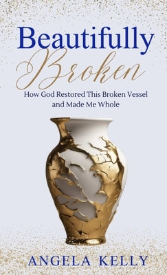 Beautifully Broken: How God Restored This Broken Vessel and Made Me Whole by Kelly, Angela