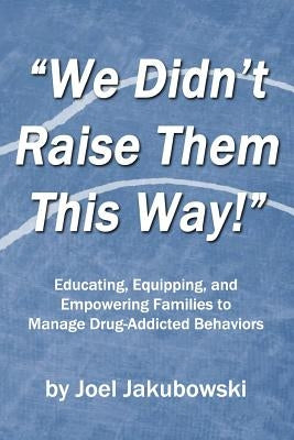 We Didn't Raise Them This Way: Educating, Equipping, and Empowering Families to Manage Drug-Addicted Behaviors by Jakubowski, Joel