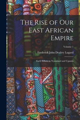 The Rise of our East African Empire; Early Efforts in Nyasaland and Uganda; Volume 1 by Lugard, Frederick John Dealtry