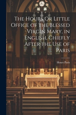 The Hours Or Little Office of the Blessed Virgin Mary, in English, Chiefly After the Use of Paris by Paris, Hours