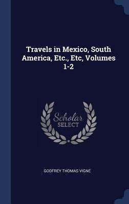 Travels in Mexico, South America, Etc., Etc, Volumes 1-2 by Vigne, Godfrey Thomas