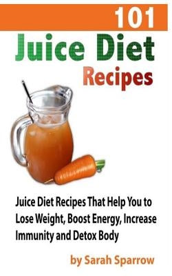 101 Juice Diet Recipes: Juice Diet Recipes That Help You to Lose Weight, Boost Energy, Increase Immunity and Detox Body by Sparrow, Sarah