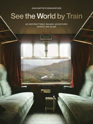 See the World by Train: 80 Unforgettable Railway Adventures Across the Globe by Bonaventure, Jean-Baptiste