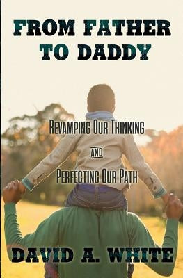 From Father to Daddy: Revamping Our Thinking & Perfecting Our Path by White, David A.
