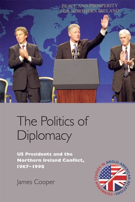 The Politics of Diplomacy: U.S. Presidents and the Northern Ireland Conflict, 1963-1998 by Cooper, James
