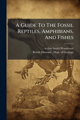 A Guide To The Fossil Reptiles, Amphibians, And Fishes: In The Department Of Geology And Palæontology In The British Museum (natural History), Cromwel by Woodward, Arthur Smith