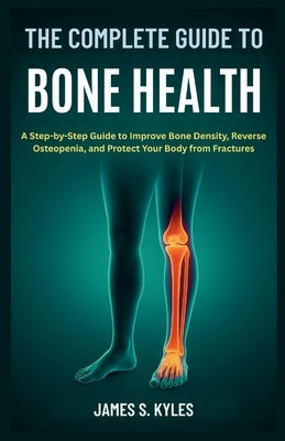 The Complete Guide to Bone Health: A Step-by-Step Guide to Improve Bone Density, Reverse Osteopenia, and Protect Your Body from Fractures by S. Kyles, James