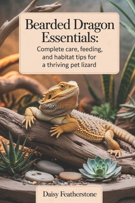 Bearded Dragon Essentials: Complete Care, Feeding, and Habitat Tips for a Thriving Pet Lizard by Featherstone, Daisy