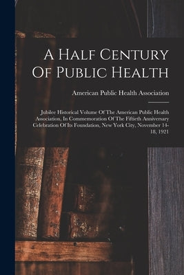 A Half Century Of Public Health: Jubilee Historical Volume Of The American Public Health Association, In Commemoration Of The Fiftieth Anniversary Cel by American Public Health Association