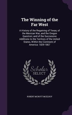 The Winning of the Far West: A History of the Regaining of Texas, of the Mexican War, and the Oregon Question; and of the Successive Additions to t by McElroy, Robert McNutt