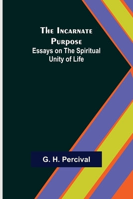 The Incarnate Purpose; Essays on the Spiritual Unity of Life by H. Percival, G.